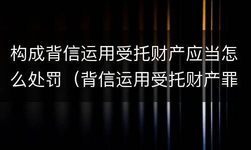 构成背信运用受托财产应当怎么处罚（背信运用受托财产罪和违法运用资金罪）