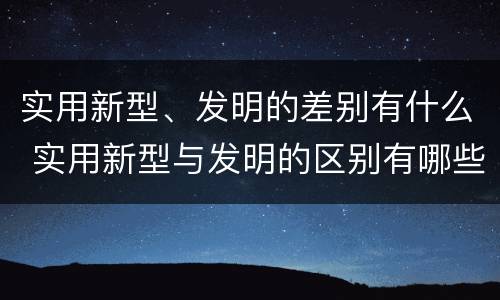 实用新型、发明的差别有什么 实用新型与发明的区别有哪些