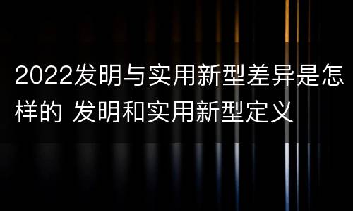 2022发明与实用新型差异是怎样的 发明和实用新型定义