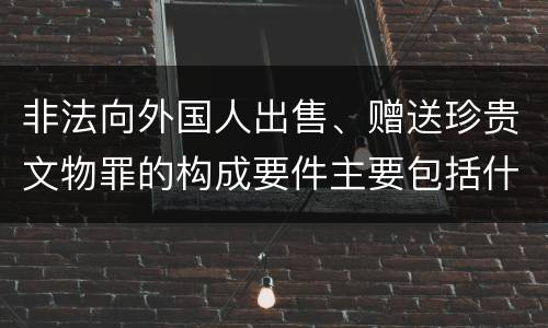 非法向外国人出售、赠送珍贵文物罪的构成要件主要包括什么