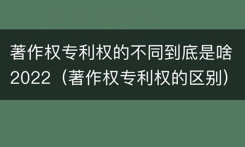 著作权专利权的不同到底是啥2022（著作权专利权的区别）