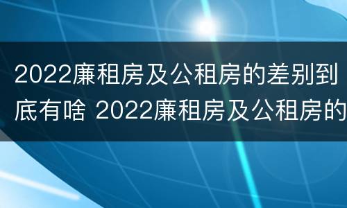 2022廉租房及公租房的差别到底有啥 2022廉租房及公租房的差别到底有啥不同
