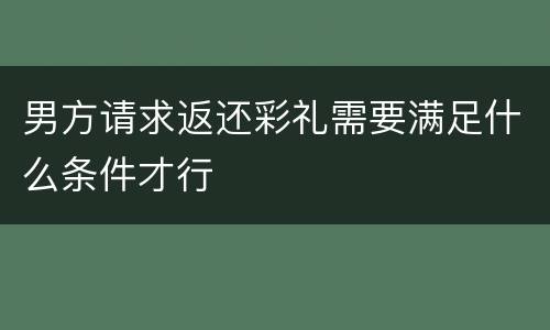 男方请求返还彩礼需要满足什么条件才行