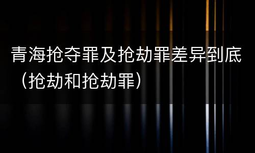 青海抢夺罪及抢劫罪差异到底（抢劫和抢劫罪）