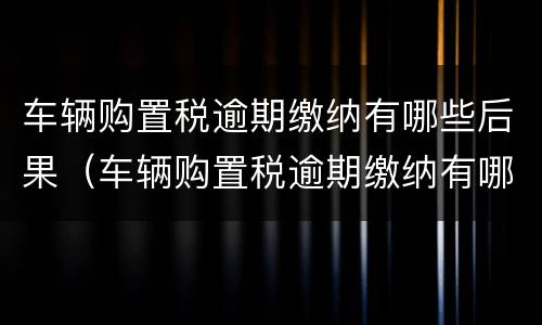 车辆购置税逾期缴纳有哪些后果（车辆购置税逾期缴纳有哪些后果和影响）