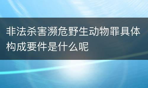 非法杀害濒危野生动物罪具体构成要件是什么呢