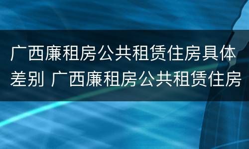 广西廉租房公共租赁住房具体差别 广西廉租房公共租赁住房具体差别有哪些