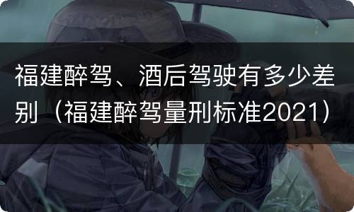 福建醉驾、酒后驾驶有多少差别（福建醉驾量刑标准2021）