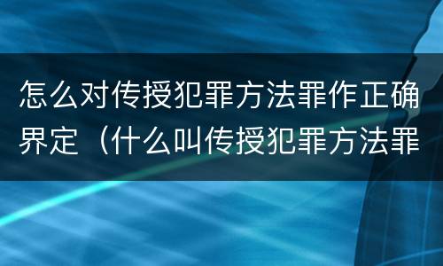 怎么对传授犯罪方法罪作正确界定（什么叫传授犯罪方法罪）