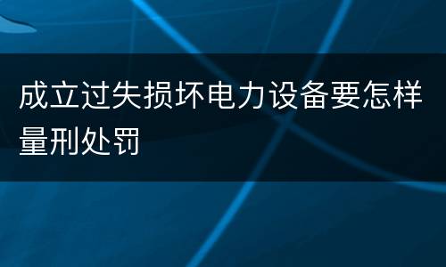 成立过失损坏电力设备要怎样量刑处罚