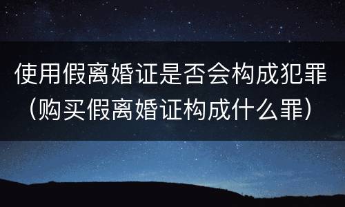 使用假离婚证是否会构成犯罪（购买假离婚证构成什么罪）