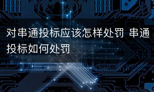 对串通投标应该怎样处罚 串通投标如何处罚