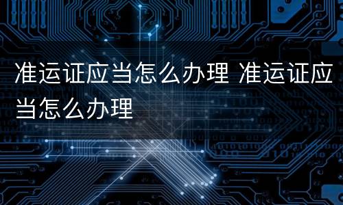 准运证应当怎么办理 准运证应当怎么办理