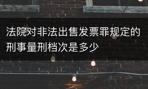 法院对非法出售发票罪规定的刑事量刑档次是多少