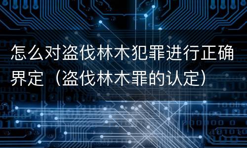 怎么对盗伐林木犯罪进行正确界定（盗伐林木罪的认定）