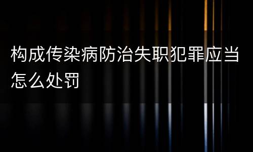 构成传染病防治失职犯罪应当怎么处罚