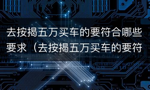 去按揭五万买车的要符合哪些要求（去按揭五万买车的要符合哪些要求呢）