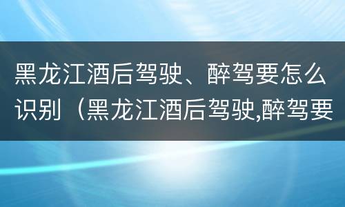 黑龙江酒后驾驶、醉驾要怎么识别（黑龙江酒后驾驶,醉驾要怎么识别处理）