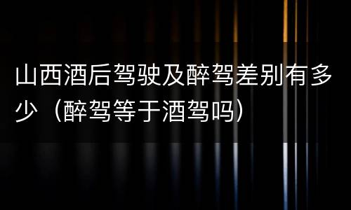 山西酒后驾驶及醉驾差别有多少（醉驾等于酒驾吗）