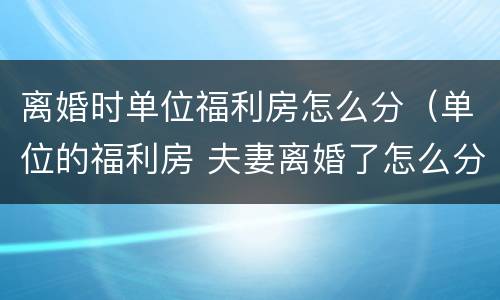 离婚时单位福利房怎么分（单位的福利房 夫妻离婚了怎么分割）