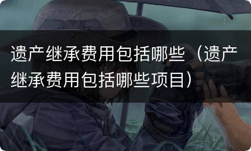 遗产继承费用包括哪些（遗产继承费用包括哪些项目）