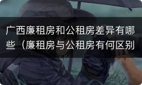 广西廉租房和公租房差异有哪些（廉租房与公租房有何区别）