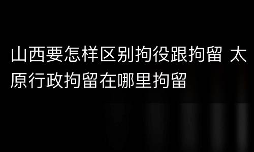 山西要怎样区别拘役跟拘留 太原行政拘留在哪里拘留