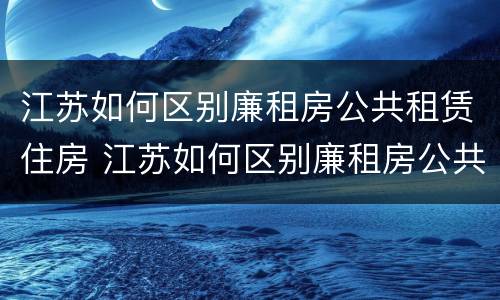 江苏如何区别廉租房公共租赁住房 江苏如何区别廉租房公共租赁住房等级