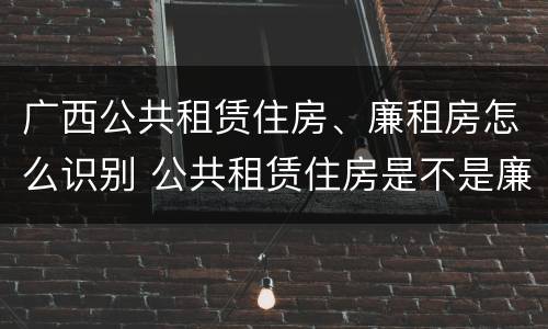 广西公共租赁住房、廉租房怎么识别 公共租赁住房是不是廉租房