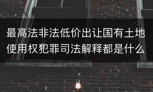 最高法非法低价出让国有土地使用权犯罪司法解释都是什么