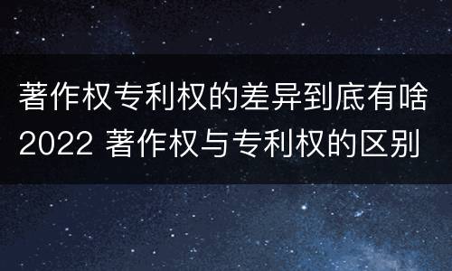 著作权专利权的差异到底有啥2022 著作权与专利权的区别