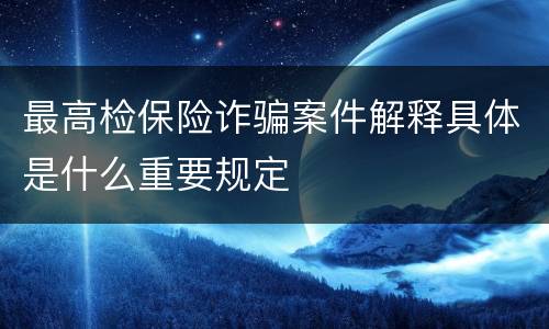 最高检保险诈骗案件解释具体是什么重要规定
