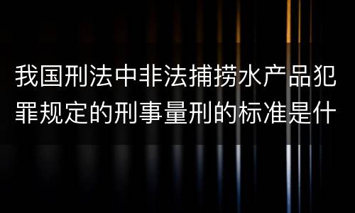 我国刑法中非法捕捞水产品犯罪规定的刑事量刑的标准是什么