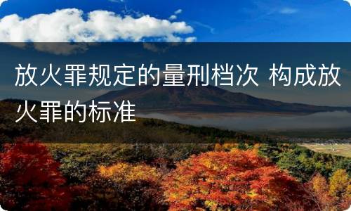 放火罪规定的量刑档次 构成放火罪的标准
