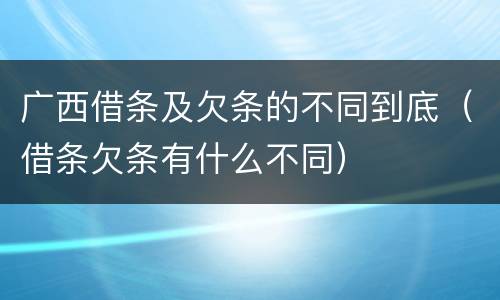 广西借条及欠条的不同到底（借条欠条有什么不同）