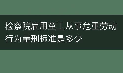检察院雇用童工从事危重劳动行为量刑标准是多少