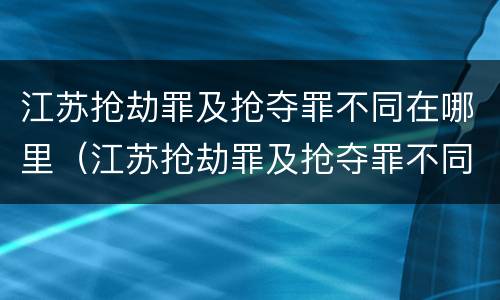 江苏抢劫罪及抢夺罪不同在哪里（江苏抢劫罪及抢夺罪不同在哪里判决）