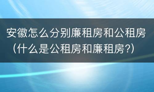 安徽怎么分别廉租房和公租房（什么是公租房和廉租房?）