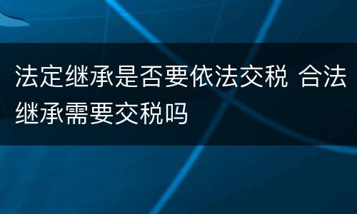 法定继承是否要依法交税 合法继承需要交税吗