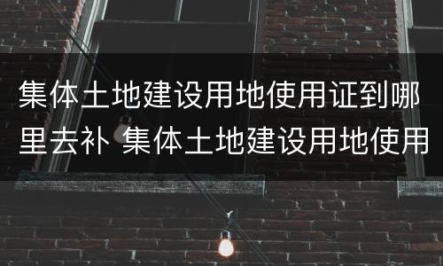 集体土地建设用地使用证到哪里去补 集体土地建设用地使用证到哪里去补证