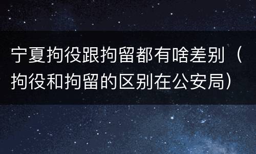 宁夏拘役跟拘留都有啥差别（拘役和拘留的区别在公安局）