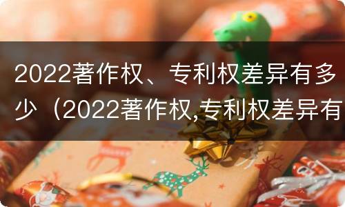 2022著作权、专利权差异有多少（2022著作权,专利权差异有多少种）
