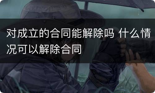 对成立的合同能解除吗 什么情况可以解除合同