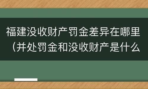 福建没收财产罚金差异在哪里（并处罚金和没收财产是什么意思）