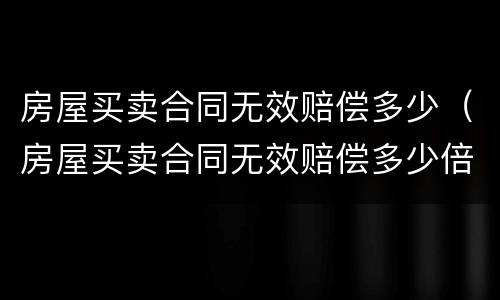 房屋买卖合同无效赔偿多少(房屋买卖合同无效赔偿多少倍)