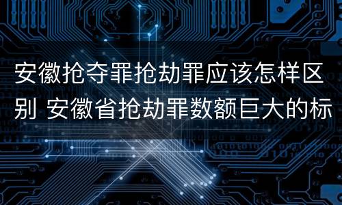 安徽抢夺罪抢劫罪应该怎样区别 安徽省抢劫罪数额巨大的标准