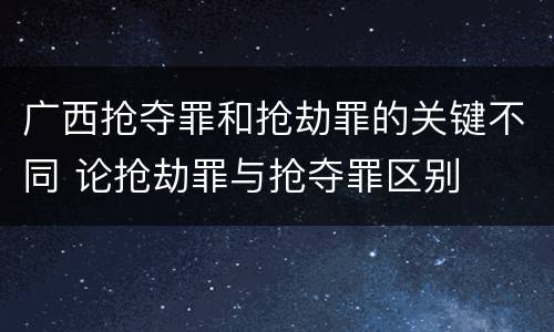 广西抢夺罪和抢劫罪的关键不同 论抢劫罪与抢夺罪区别