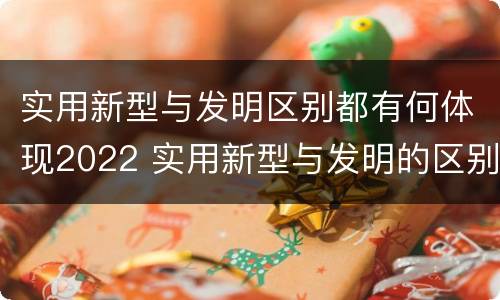 实用新型与发明区别都有何体现2022 实用新型与发明的区别是什么