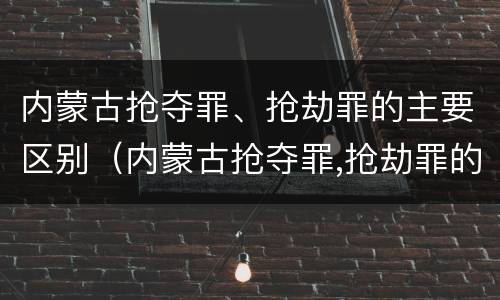 内蒙古抢夺罪、抢劫罪的主要区别（内蒙古抢夺罪,抢劫罪的主要区别是什么）