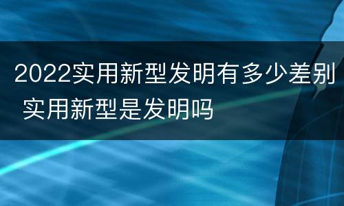 2022实用新型发明有多少差别 实用新型是发明吗